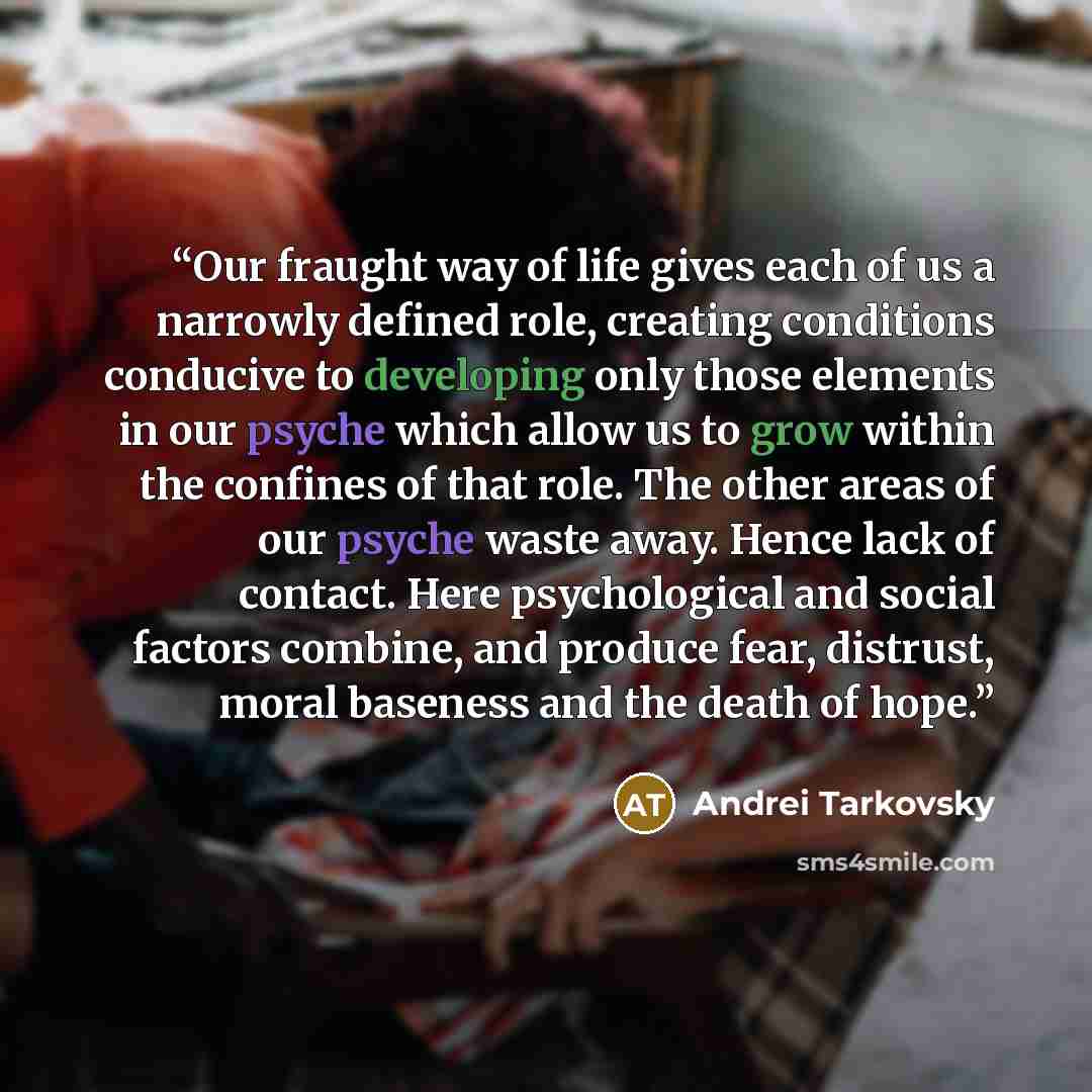 “Our fraught way of life gives each of us a narrowly defined role, creating conditions conducive to developing only those elements in our psyche which allow us to grow within the confines of that role. The other areas of our psyche waste away. Hence lack of contact. Here psychological and social…” quote by Andrei Tarkovsky