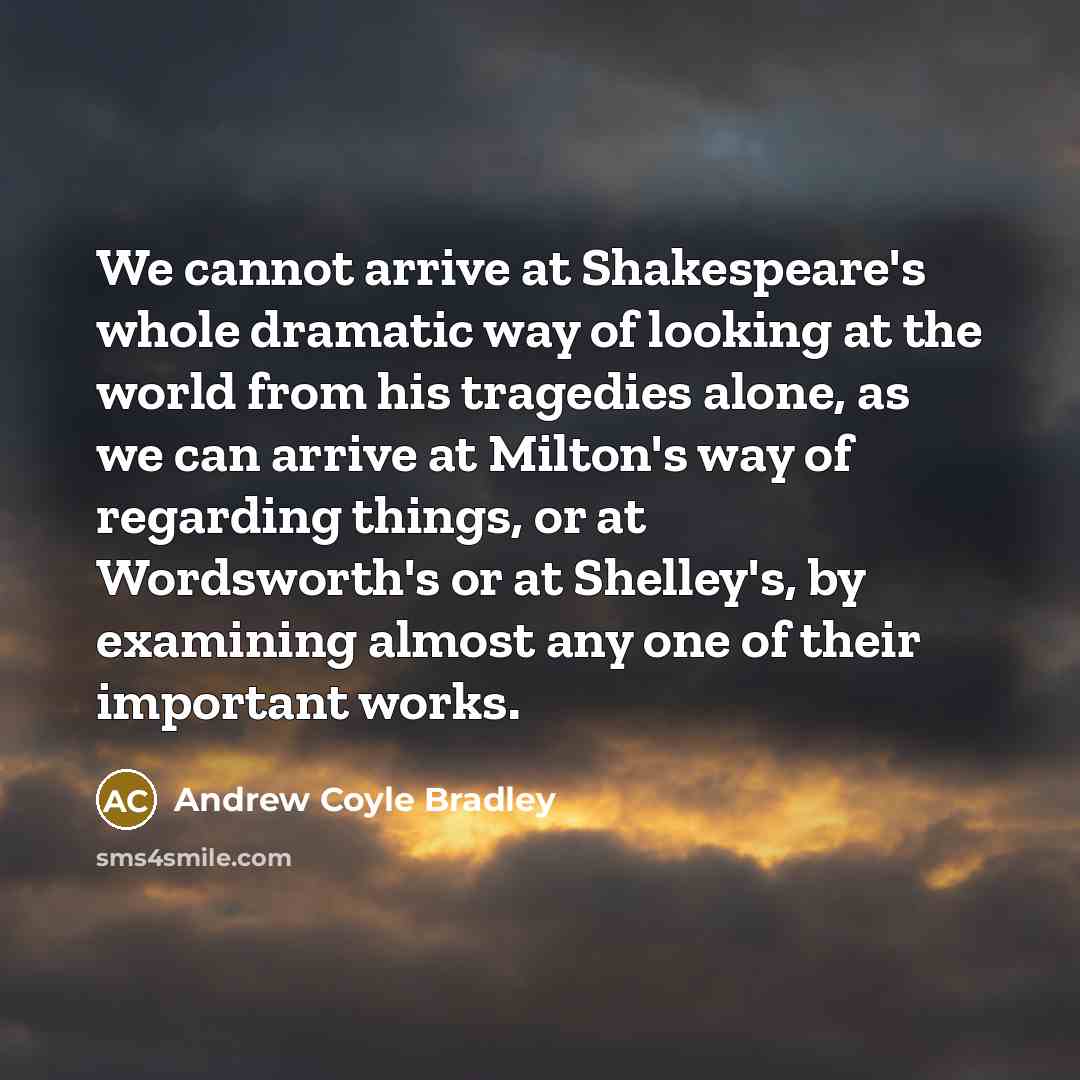 “We cannot arrive at Shakespeare's whole dramatic way of looking at the world from his tragedies alone, as we can arrive at Milton's way of regarding things, or at Wordsworth's or at Shelley's, by examining almost any one of their important works.” quote by Andrew Coyle Bradley