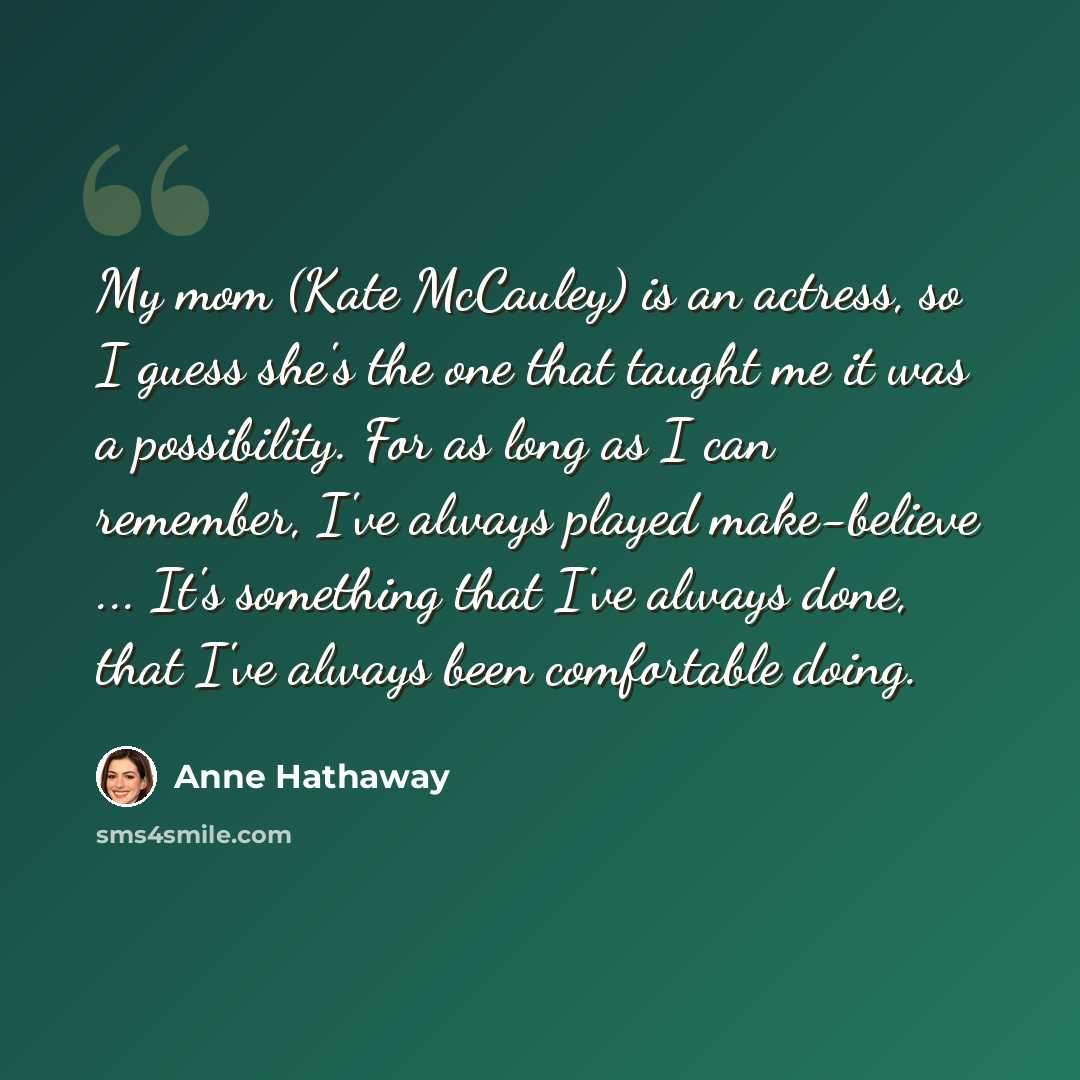 “My mom (Kate McCauley) is an actress, so I guess she's the one that taught me it was a possibility. For as long as I can remember, I've always played make-believe ... It's something that I've always done, that I've always been comfortable doing.” quote by Anne Hathaway