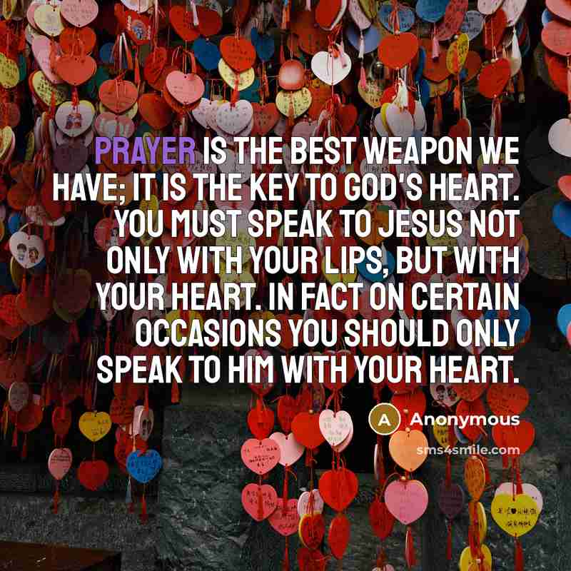 “Prayer is the best weapon we have; it is the key to God's heart. You must speak to Jesus not only with your lips, but with your heart. In fact on certain occasions you should only speak to Him with your heart.” quote by Anonymous