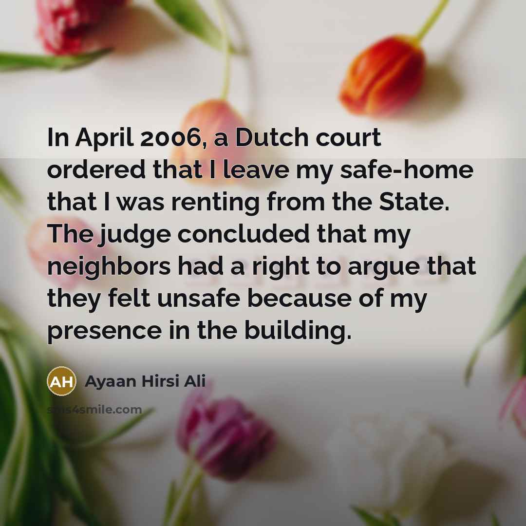 “In April 2006, a Dutch court ordered that I leave my safe-home that I was renting from the State. The judge concluded that my neighbors had a right to argue that they felt unsafe because of my presence in the building.” quote by Ayaan Hirsi Ali