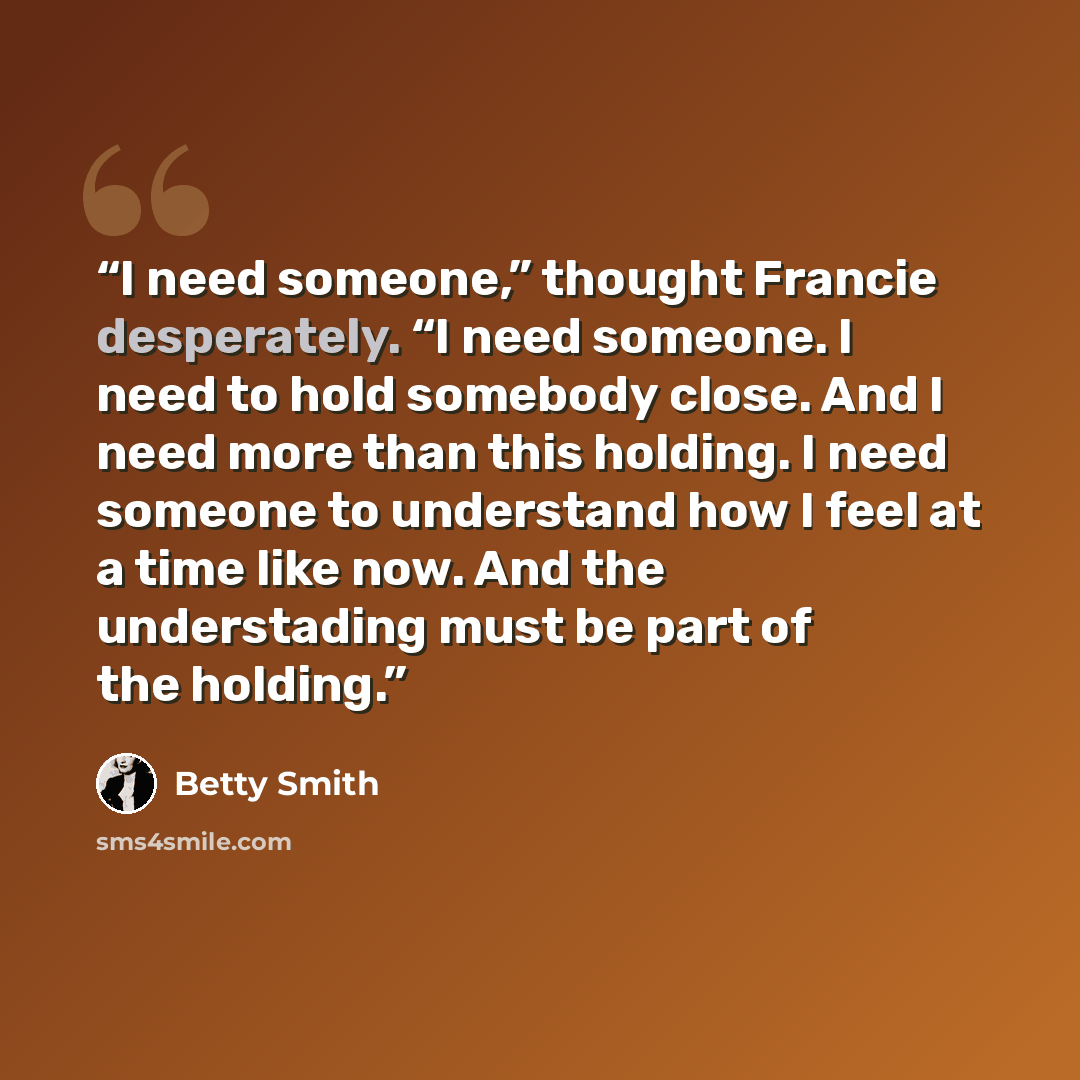 “I need someone,” thought Francie desperately. “I need someone. I need to hold somebody close. And I need more than this holding. I need someone to understand how I feel at a time like now. And the understading must be part of the holding.” quote by Betty Smith