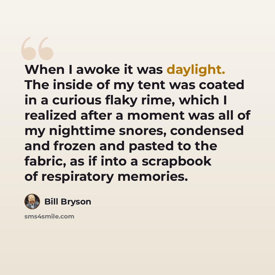 “When I awoke it was daylight. The inside of my tent was coated in a curious flaky rime, which I realized after a moment was all of my nighttime snores, condensed and frozen and pasted to the fabric, as if into a scrapbook of respiratory memories.” quote by Bill Bryson