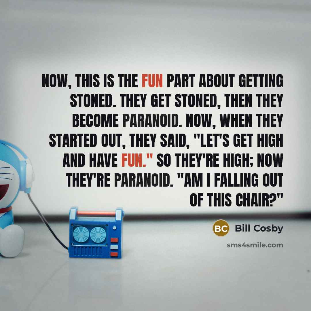 “Now, this is the fun part about getting stoned. They get stoned, then they become paranoid. Now, when they started out, they said, "Let's get high and have fun." So they're high; now they're paranoid. "Am I falling out of this chair?"” quote by Bill Cosby