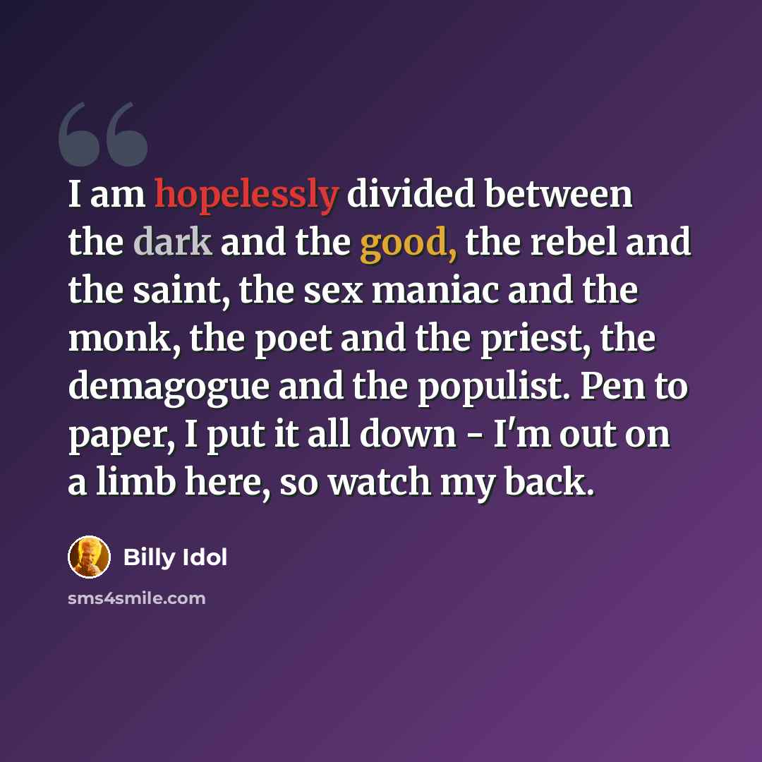 “I am hopelessly divided between the dark and the good, the rebel and the saint, the sex maniac and the monk, the poet and the priest, the demagogue and the populist. Pen to paper, I put it all down - I'm out on a limb here, so watch my back.” quote by Billy Idol