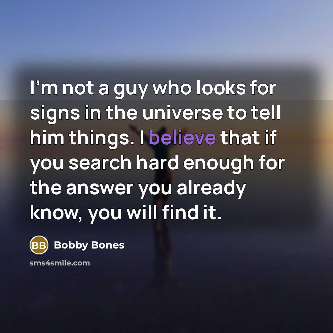 “I'm not a guy who looks for signs in the universe to tell him things. I believe that if you search hard enough for the answer you already know, you will find it.” quote by Bobby Bones