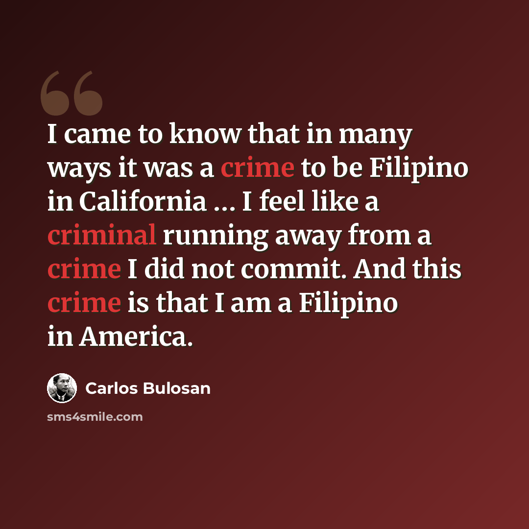 “I came to know that in many ways it was a crime to be Filipino in California … I feel like a criminal running away from a crime I did not commit. And this crime is that I am a Filipino in America.” quote by Carlos Bulosan
