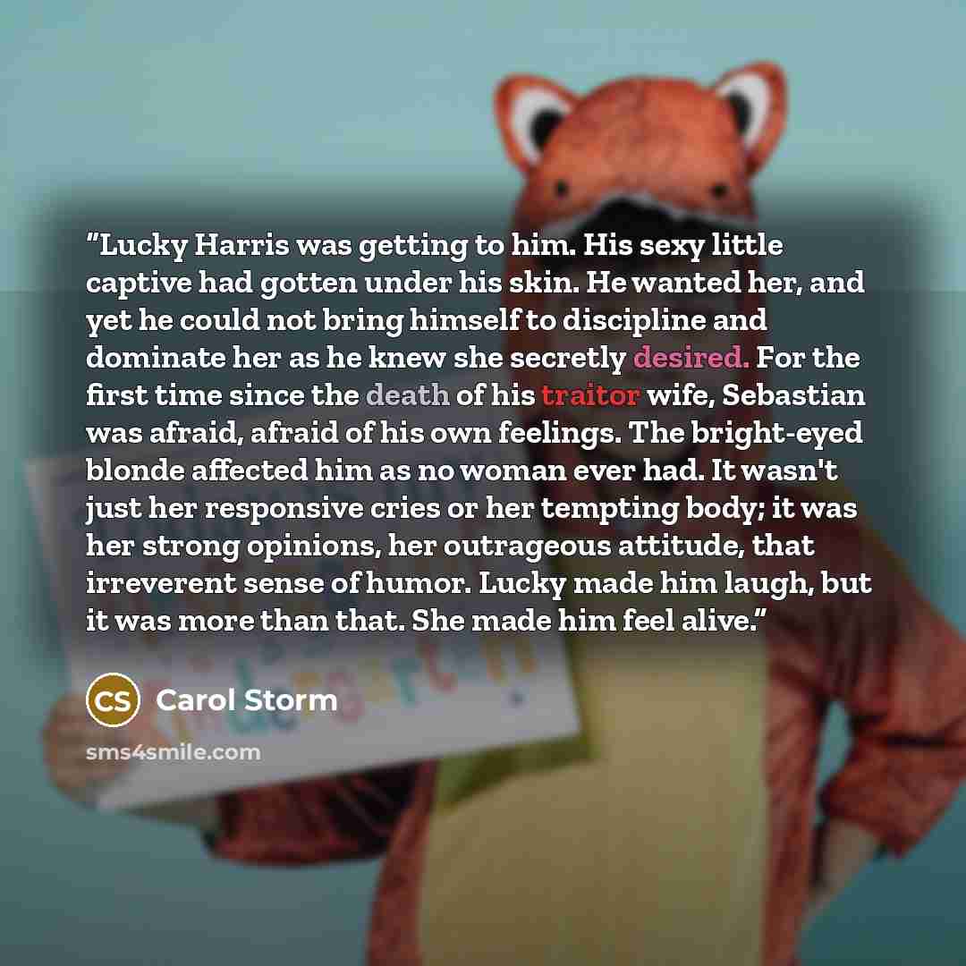 “Lucky Harris was getting to him. His sexy little captive had gotten under his skin. He wanted her, and yet he could not bring himself to discipline and dominate her as he knew she secretly desired. For the first time since the death of his traitor wife, Sebastian was afraid, afraid of his own…” quote by Carol Storm
