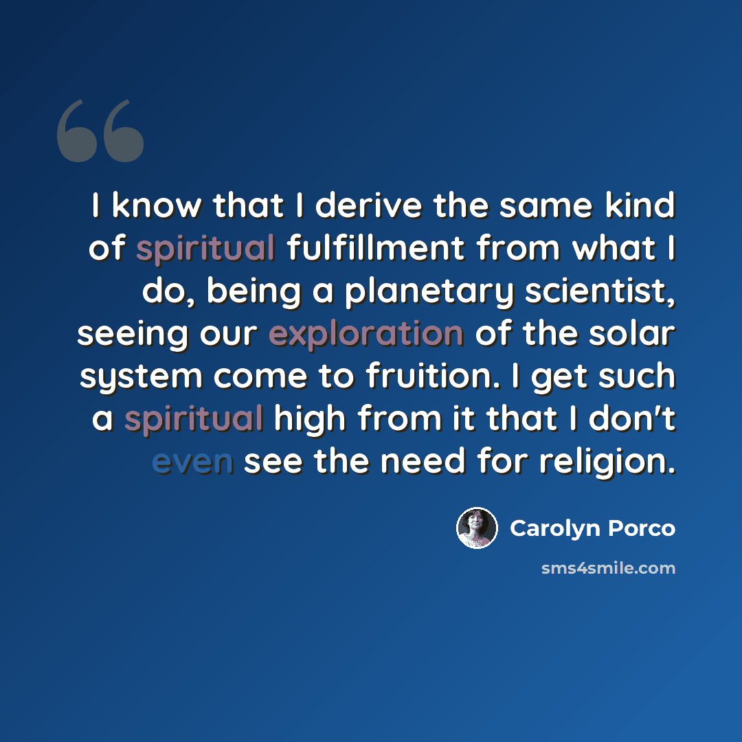 “I know that I derive the same kind of spiritual fulfillment from what I do, being a planetary scientist, seeing our exploration of the solar system come to fruition. I get such a spiritual high from it that I don't even see the need for religion.” quote by Carolyn Porco