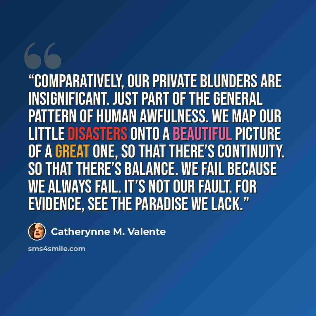 “Comparatively, our private blunders are insignificant. Just part of the general pattern of human awfulness. We map our little disasters onto a beautiful picture of a great one, so that there’s continuity. So that there’s balance. We fail because we always fail. It’s not our fault. For evidence…” quote by Catherynne M. Valente