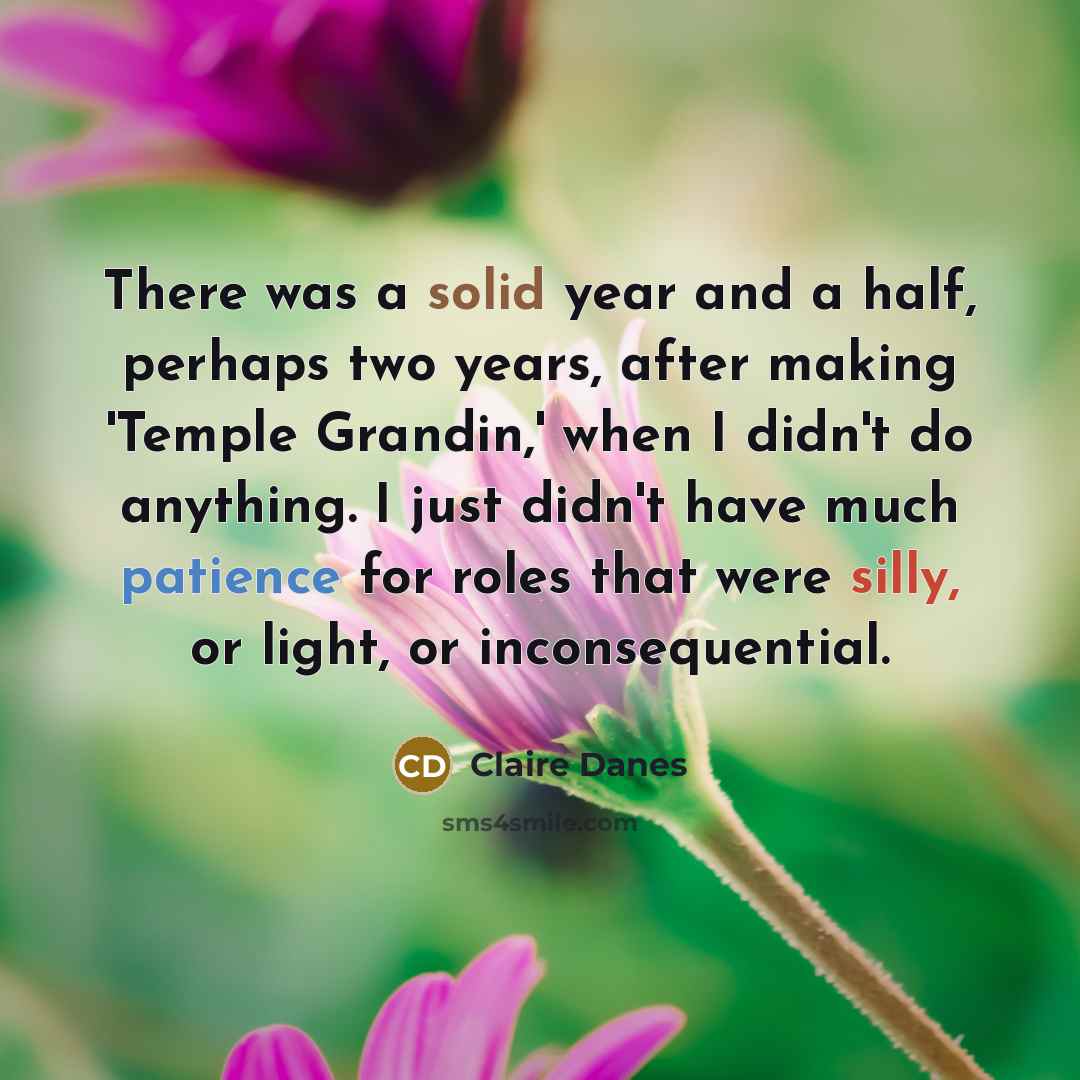 “There was a solid year and a half, perhaps two years, after making 'Temple Grandin,' when I didn't do anything. I just didn't have much patience for roles that were silly, or light, or inconsequential.” quote by Claire Danes