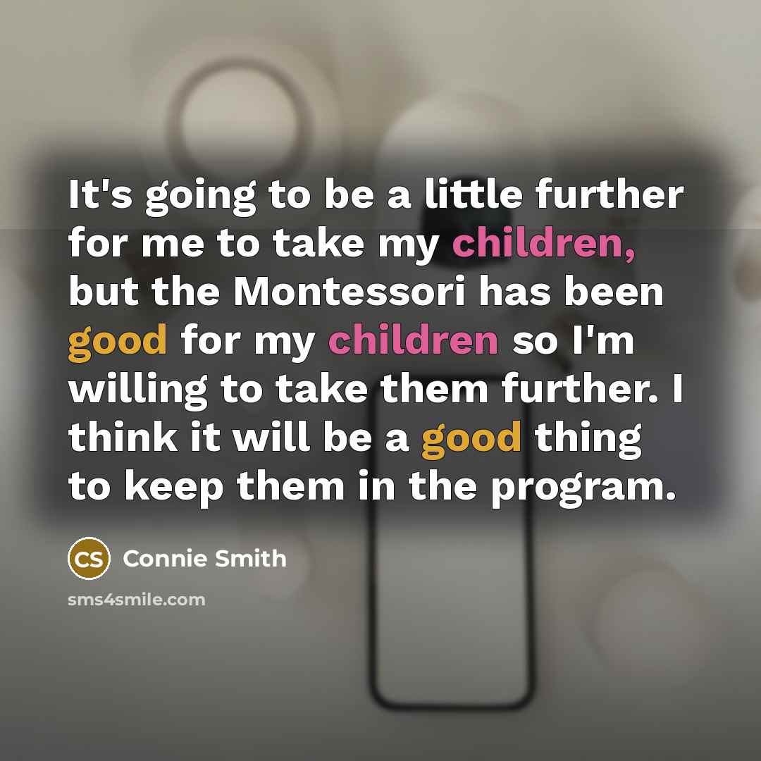 “It's going to be a little further for me to take my children, but the Montessori has been good for my children so I'm willing to take them further. I think it will be a good thing to keep them in the program.” quote by Connie Smith
