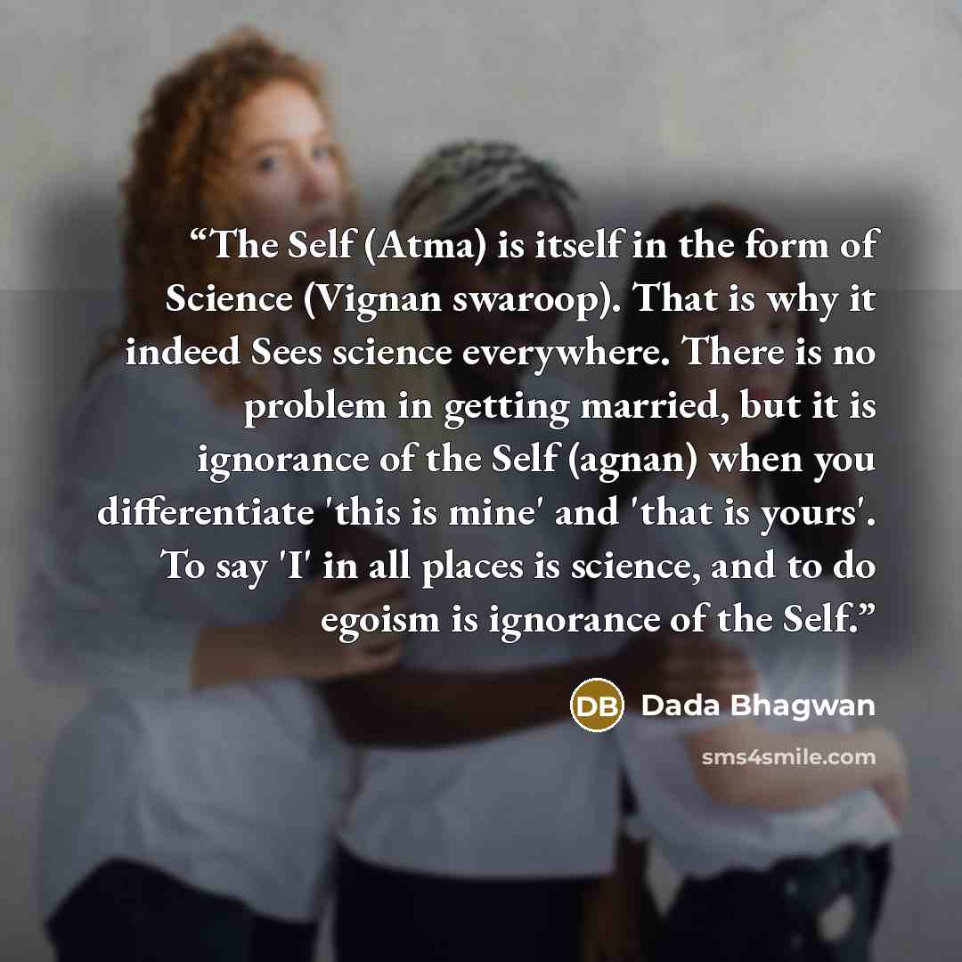 “The Self (Atma) is itself in the form of Science (Vignan swaroop). That is why it indeed Sees science everywhere. There is no problem in getting married, but it is ignorance of the Self (agnan) when you differentiate 'this is mine' and 'that is yours'. To say 'I' in all places is science, and to…” quote by Dada Bhagwan