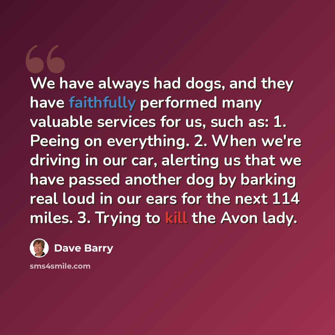 “We have always had dogs, and they have faithfully performed many valuable services for us, such as: 1. Peeing on everything. 2. When we're driving in our car, alerting us that we have passed another dog by barking real loud in our ears for the next 114 miles. 3. Trying to kill the Avon lady.” quote by Dave Barry