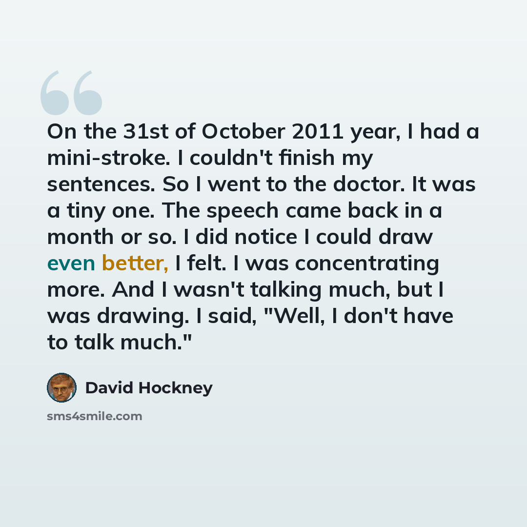 “On the 31st of October 2011 year, I had a mini-stroke. I couldn't finish my sentences. So I went to the doctor. It was a tiny one. The speech came back in a month or so. I did notice I could draw even better, I felt. I was concentrating more. And I wasn't talking much, but I was drawing. I said…” quote by David Hockney