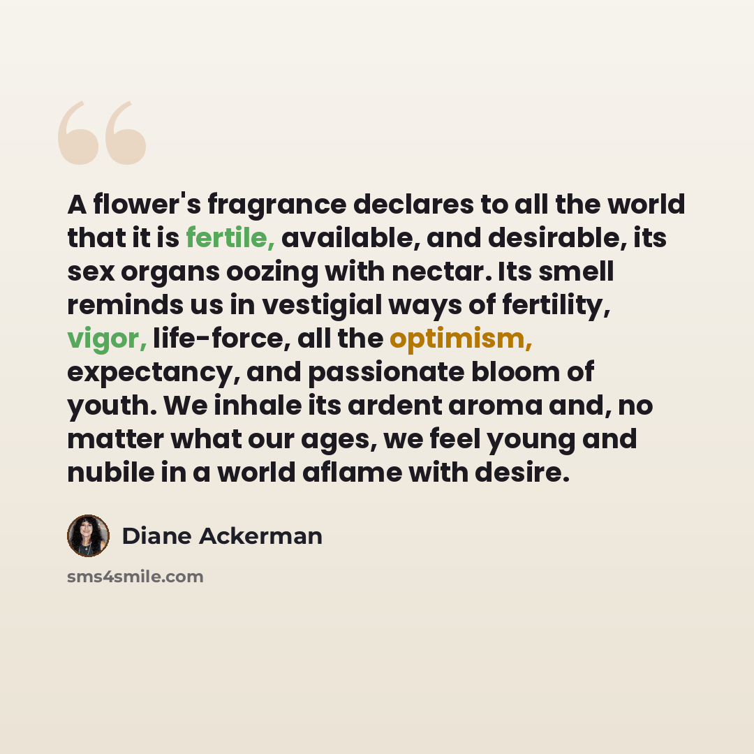 “A flower's fragrance declares to all the world that it is fertile, available, and desirable, its sex organs oozing with nectar. Its smell reminds us in vestigial ways of fertility, vigor, life-force, all the optimism, expectancy, and passionate bloom of youth. We inhale its ardent aroma and, no…” quote by Diane Ackerman