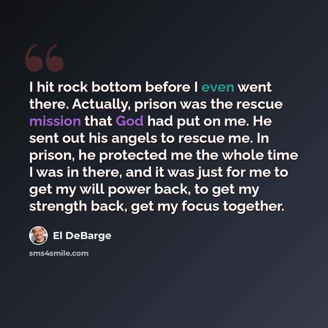 “I hit rock bottom before I even went there. Actually, prison was the rescue mission that God had put on me. He sent out his angels to rescue me. In prison, he protected me the whole time I was in there, and it was just for me to get my will power back, to get my strength back, get my focus together.” quote by El DeBarge