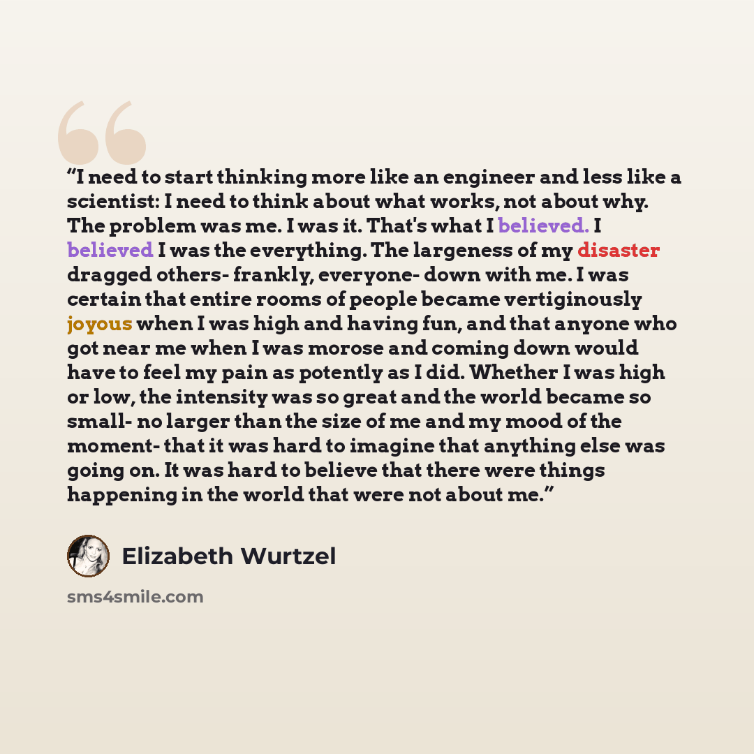 “I need to start thinking more like an engineer and less like a scientist: I need to think about what works, not about why. The problem was me. I was it. That's what I believed. I believed I was the everything. The largeness of my disaster dragged others- frankly, everyone- down with me. I was…” quote by Elizabeth Wurtzel