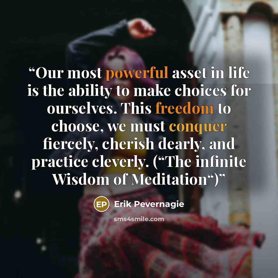 “Our most powerful asset in life is the ability to make choices for ourselves. This freedom to choose, we must conquer fiercely, cherish dearly, and practice cleverly. (“The infinite Wisdom of Meditation“)” quote by Erik Pevernagie