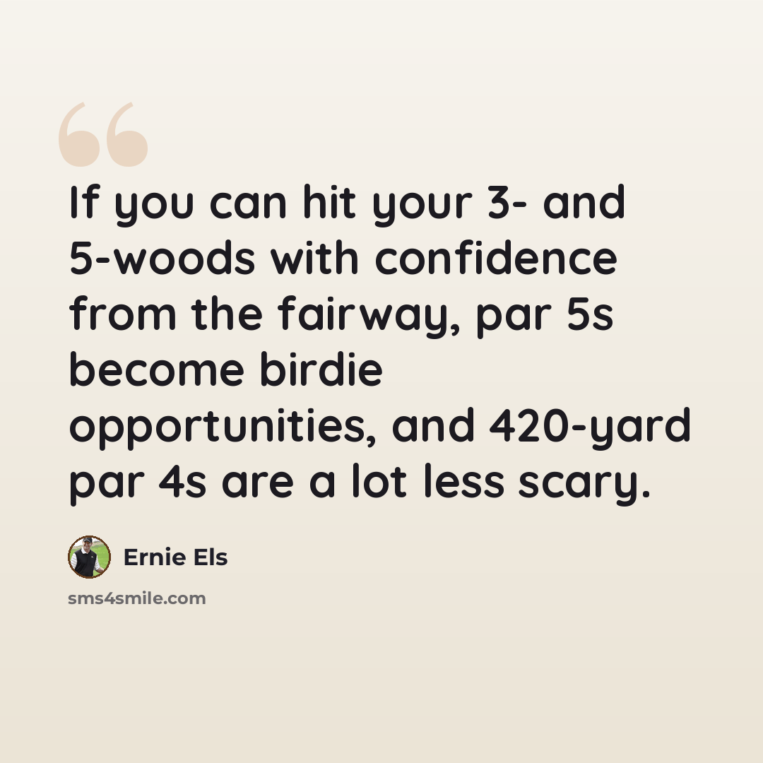 “If you can hit your 3- and 5-woods with confidence from the fairway, par 5s become birdie opportunities, and 420-yard par 4s are a lot less scary.” quote by Ernie Els