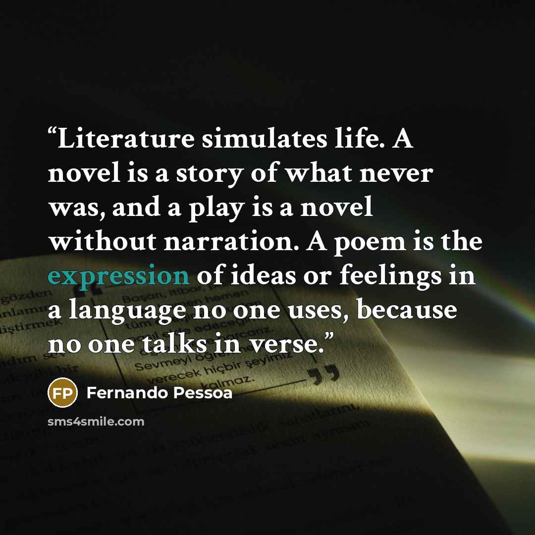 “Literature simulates life. A novel is a story of what never was, and a play is a novel without narration. A poem is the expression of ideas or feelings in a language no one uses, because no one talks in verse.” quote by Fernando Pessoa