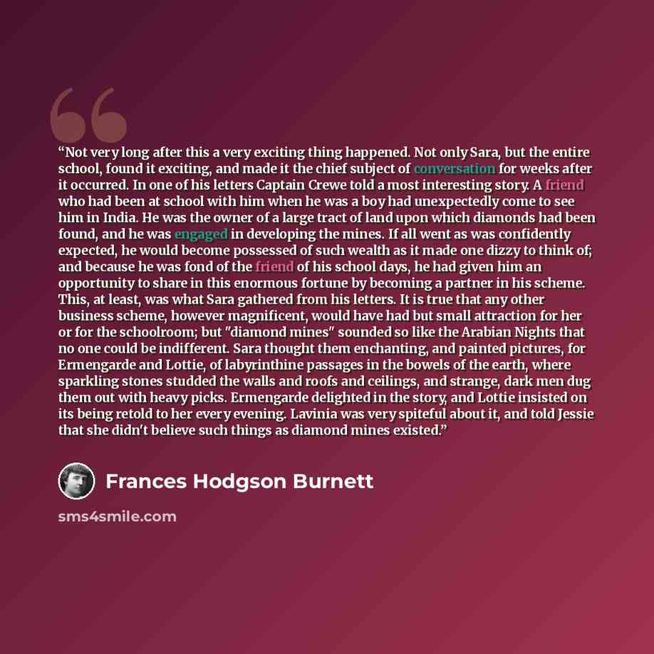 “Not very long after this a very exciting thing happened. Not only Sara, but the entire school, found it exciting, and made it the chief subject of conversation for weeks after it occurred. In one of his letters Captain Crewe told a most interesting story. A friend who had been at school with him…” quote by Frances Hodgson Burnett