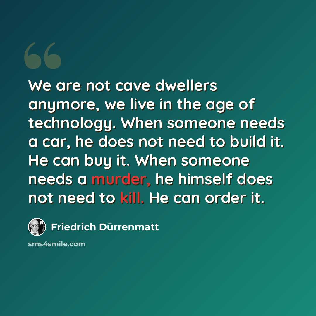 “We are not cave dwellers anymore, we live in the age of technology. When someone needs a car, he does not need to build it. He can buy it. When someone needs a murder, he himself does not need to kill. He can order it.” quote by Friedrich Durrenmatt