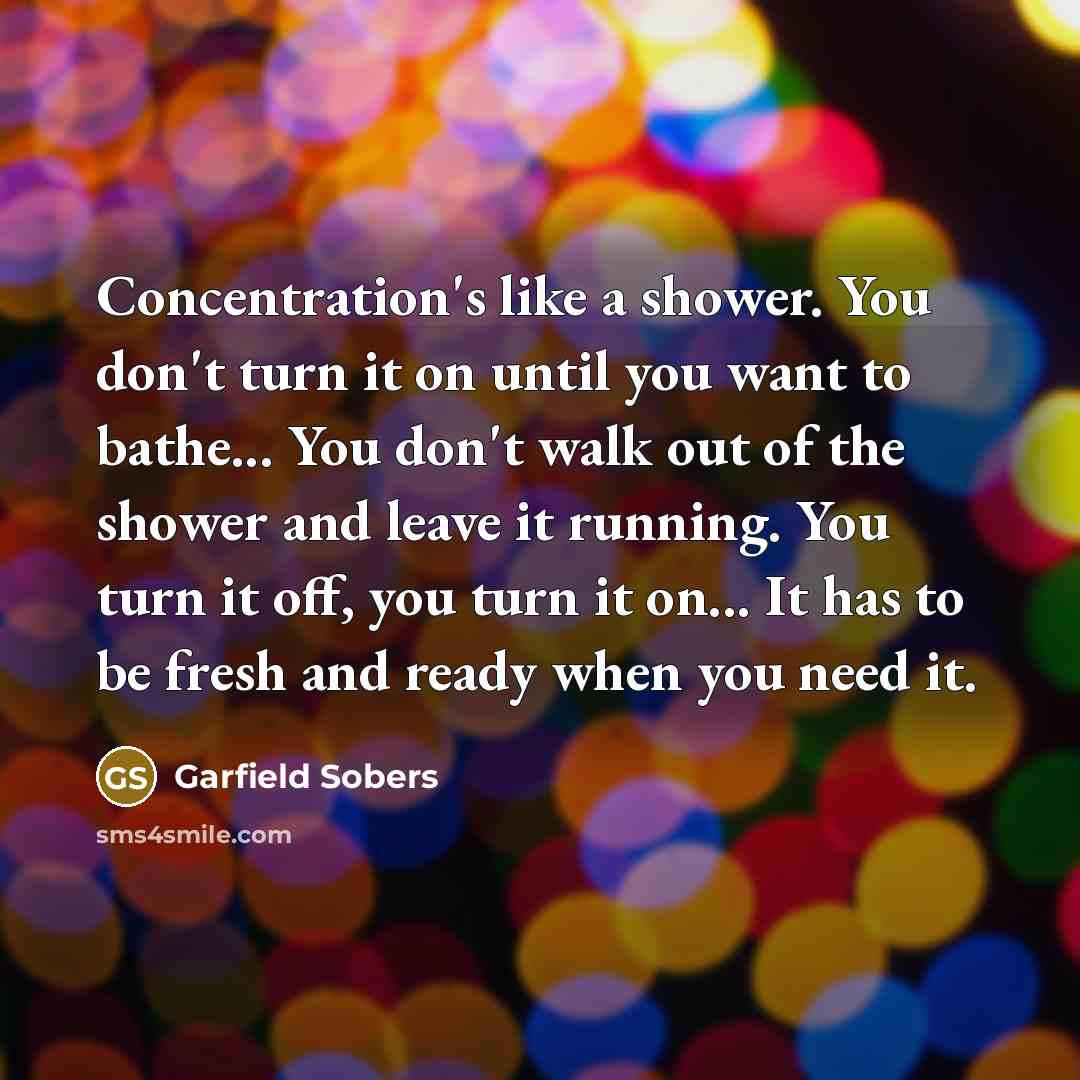 “Concentration's like a shower. You don't turn it on until you want to bathe... You don't walk out of the shower and leave it running. You turn it off, you turn it on... It has to be fresh and ready when you need it.” quote by Garfield Sobers