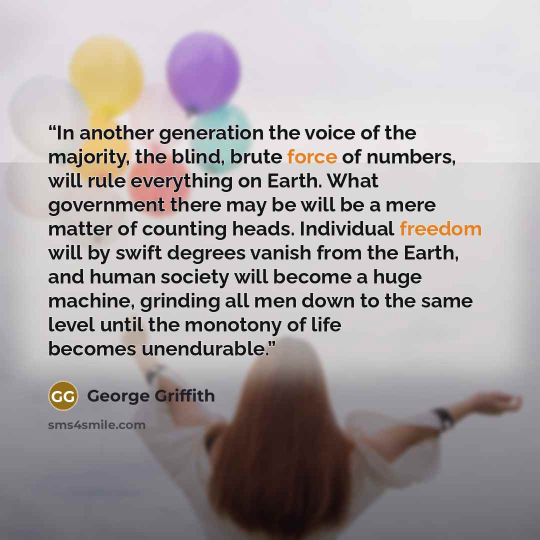 “In another generation the voice of the majority, the blind, brute force of numbers, will rule everything on Earth. What government there may be will be a mere matter of counting heads. Individual freedom will by swift degrees vanish from the Earth, and human society will become a huge machine…” quote by George Griffith