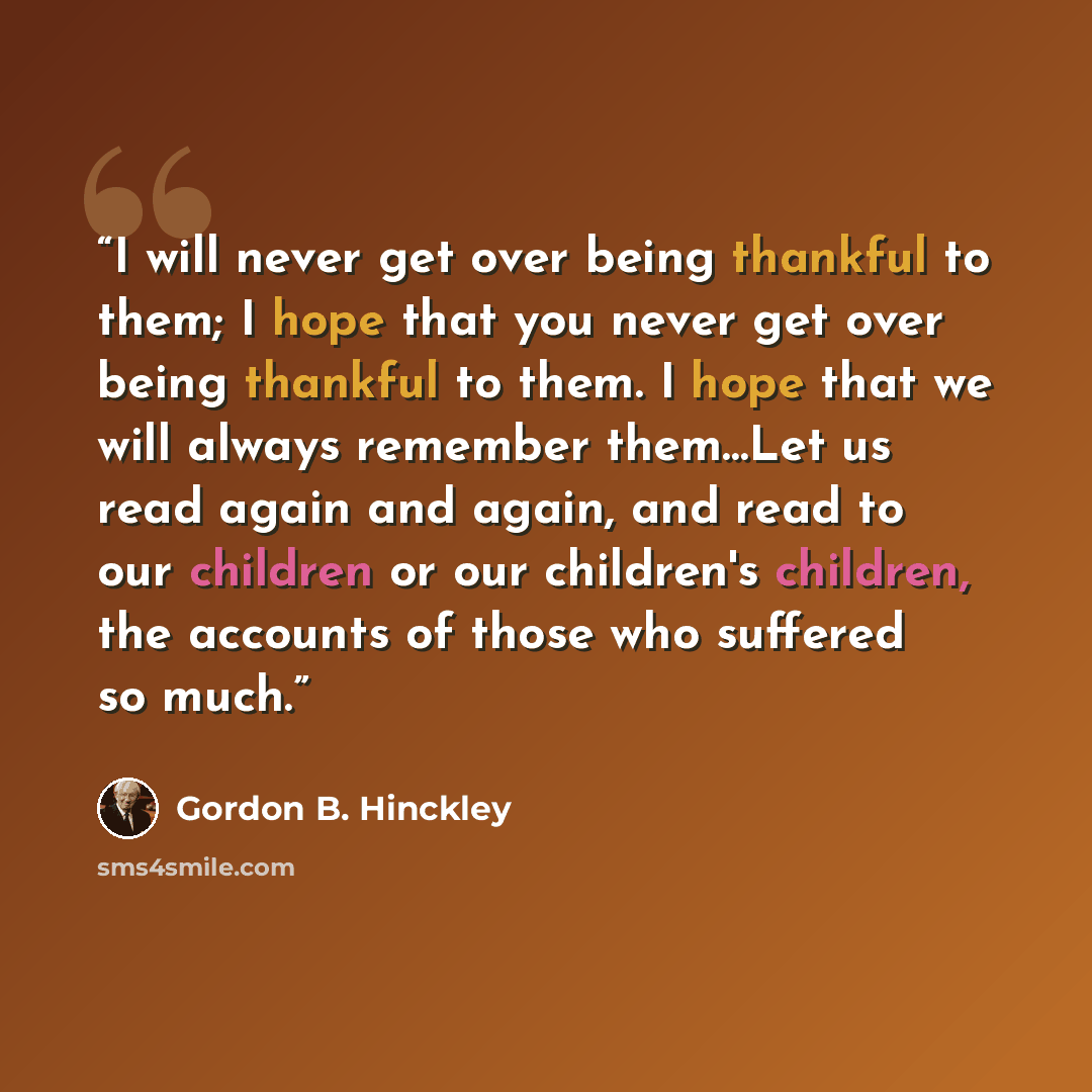 “I will never get over being thankful to them; I hope that you never get over being thankful to them. I hope that we will always remember them…Let us read again and again, and read to our children or our children's children, the accounts of those who suffered so much.” quote by Gordon B. Hinckley