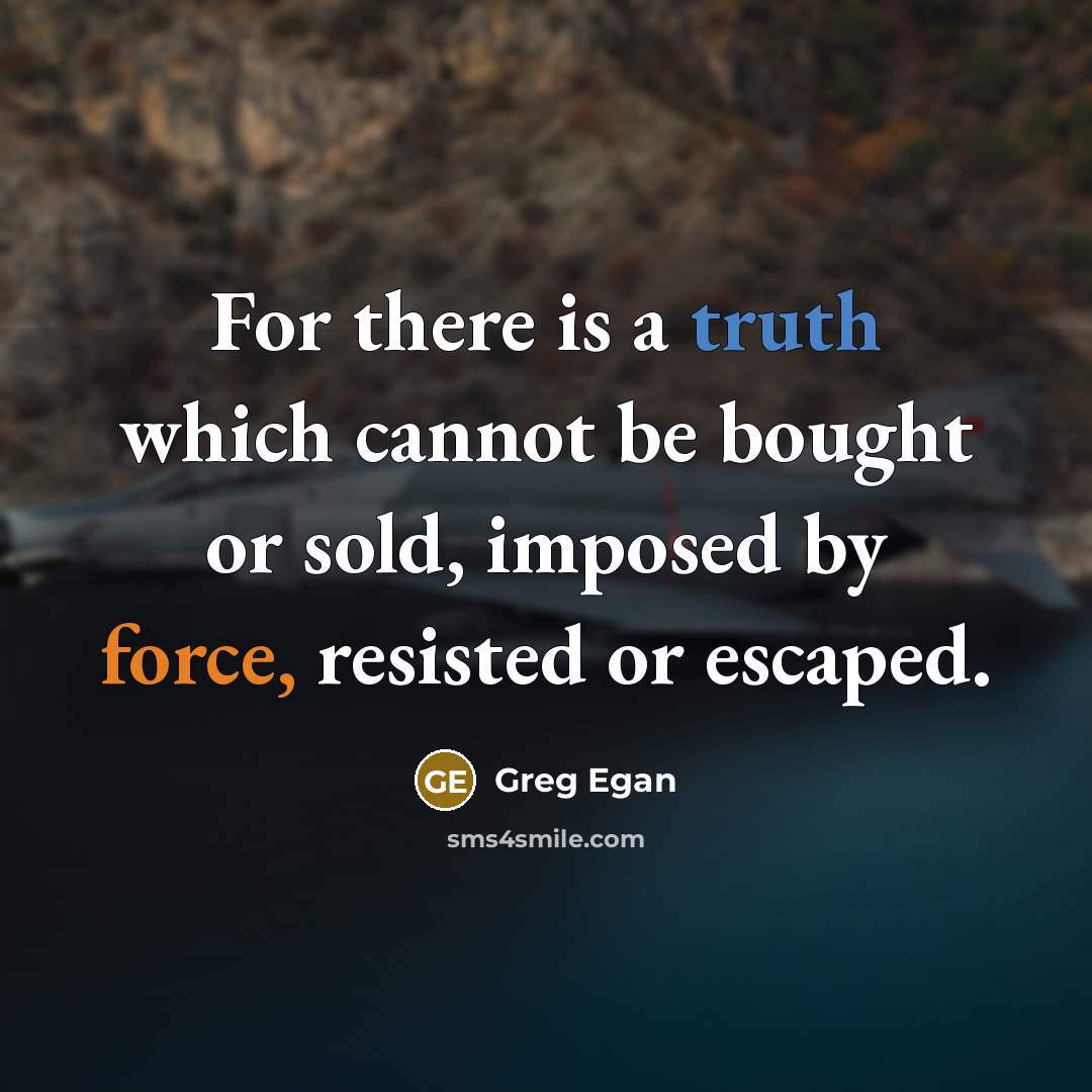 “For there is a truth which cannot be bought or sold, imposed by force, resisted or escaped.” quote by Greg Egan
