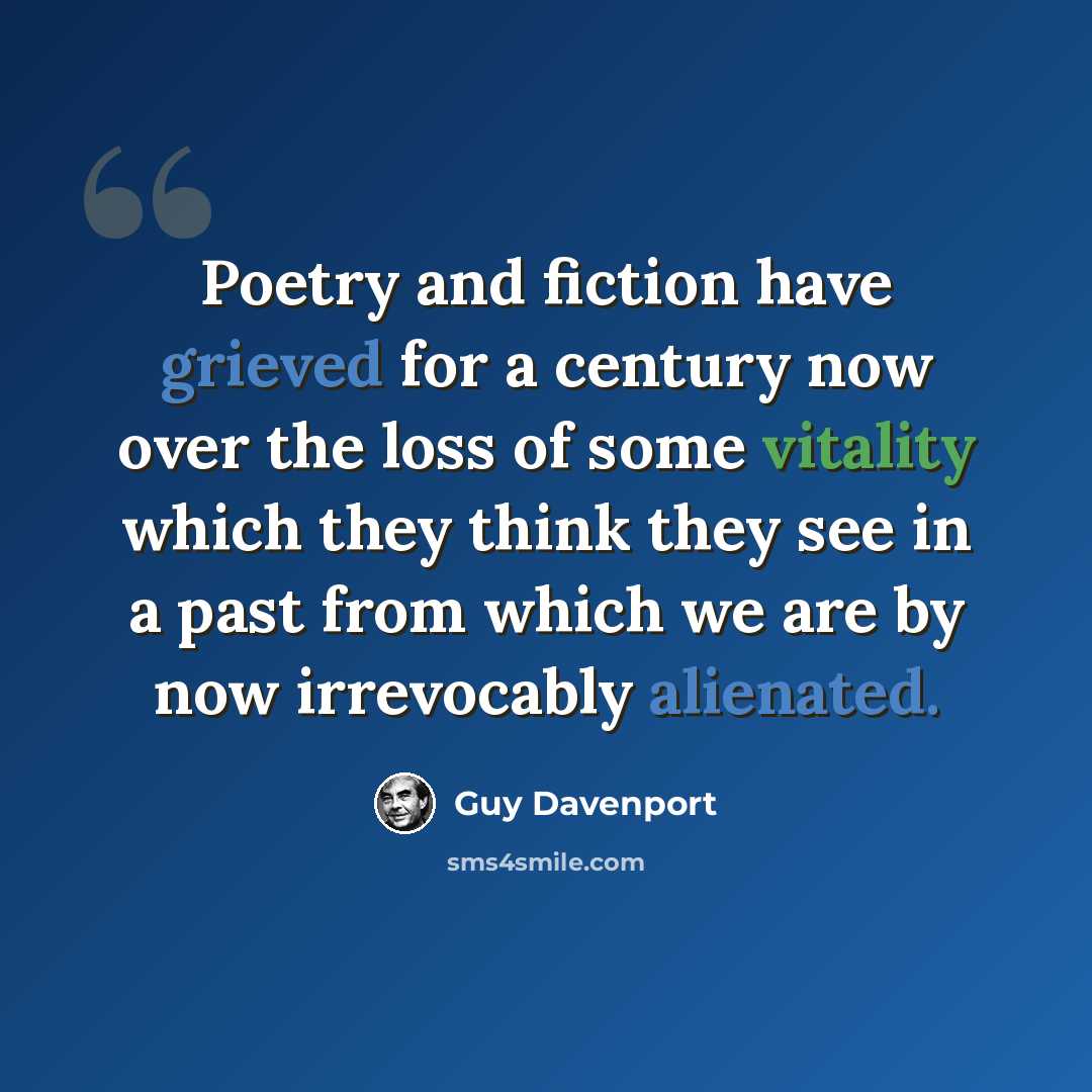 “Poetry and fiction have grieved for a century now over the loss of some vitality which they think they see in a past from which we are by now irrevocably alienated.” quote by Guy Davenport