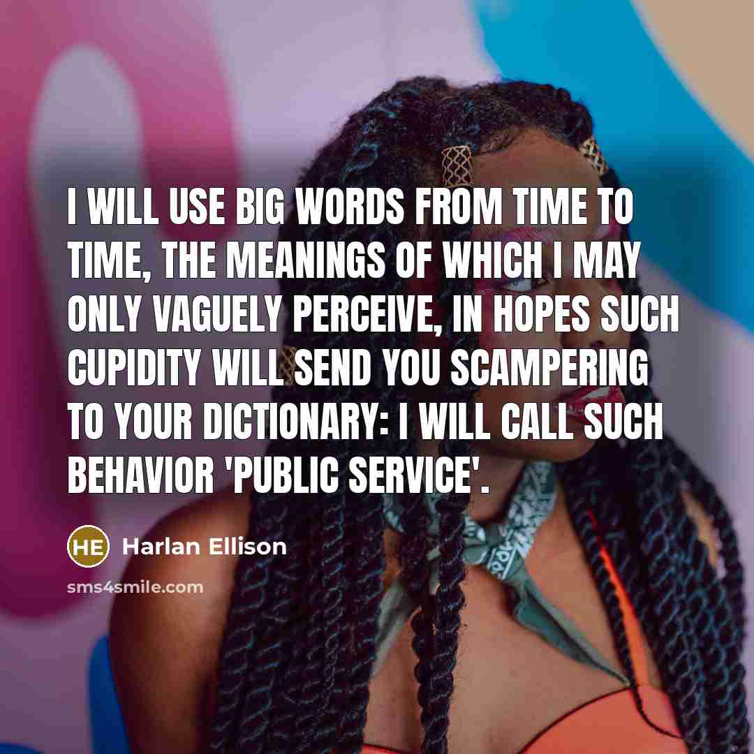 “I will use big words from time to time, the meanings of which I may only vaguely perceive, in hopes such cupidity will send you scampering to your dictionary: I will call such behavior 'public service'.” quote by Harlan Ellison