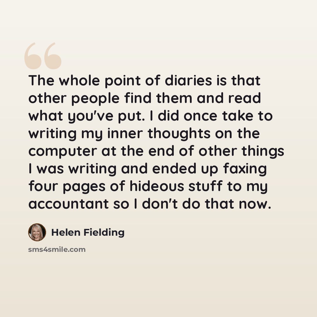 “The whole point of diaries is that other people find them and read what you've put. I did once take to writing my inner thoughts on the computer at the end of other things I was writing and ended up faxing four pages of hideous stuff to my accountant so I don't do that now.” quote by Helen Fielding