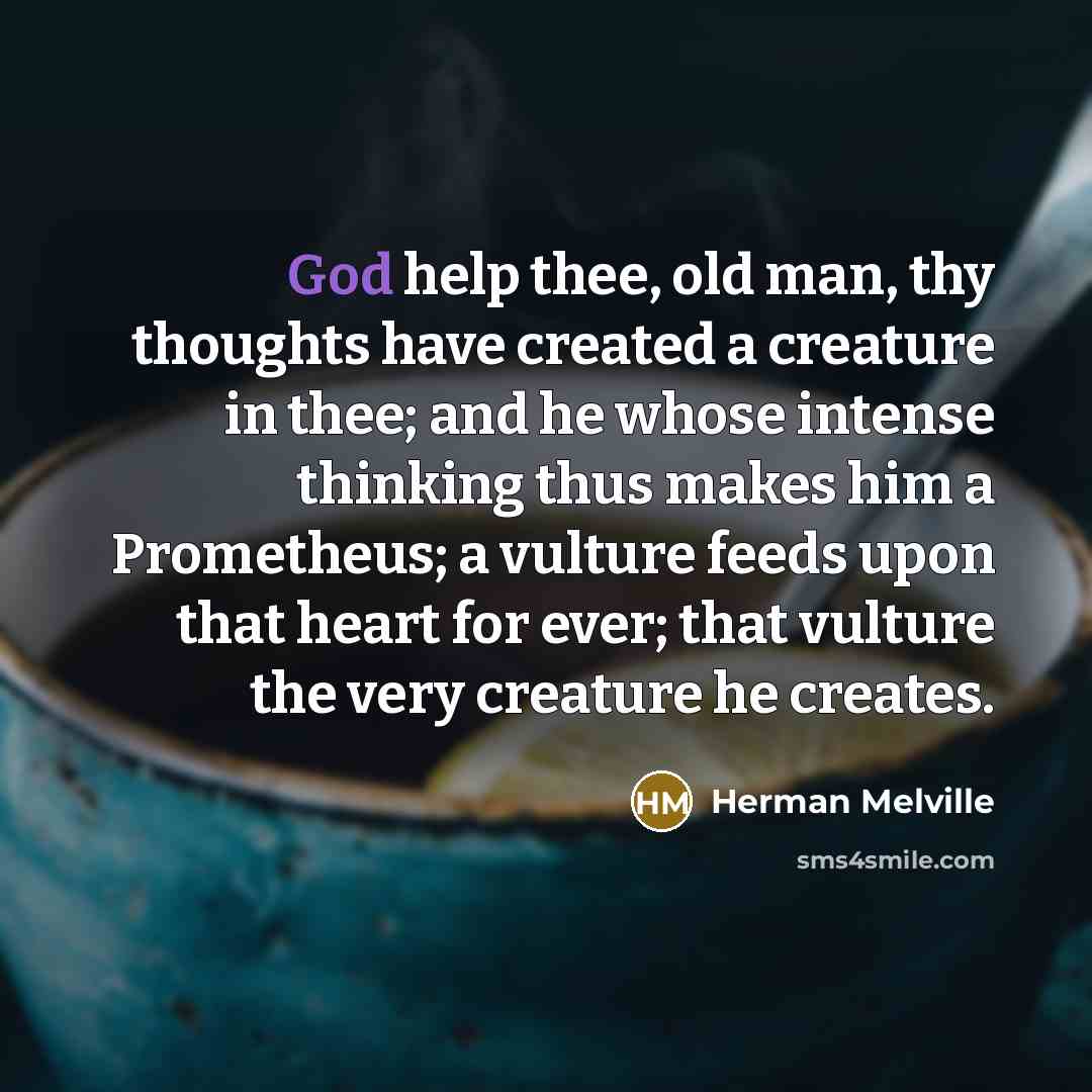 “God help thee, old man, thy thoughts have created a creature in thee; and he whose intense thinking thus makes him a Prometheus; a vulture feeds upon that heart for ever; that vulture the very creature he creates.” quote by Herman Melville