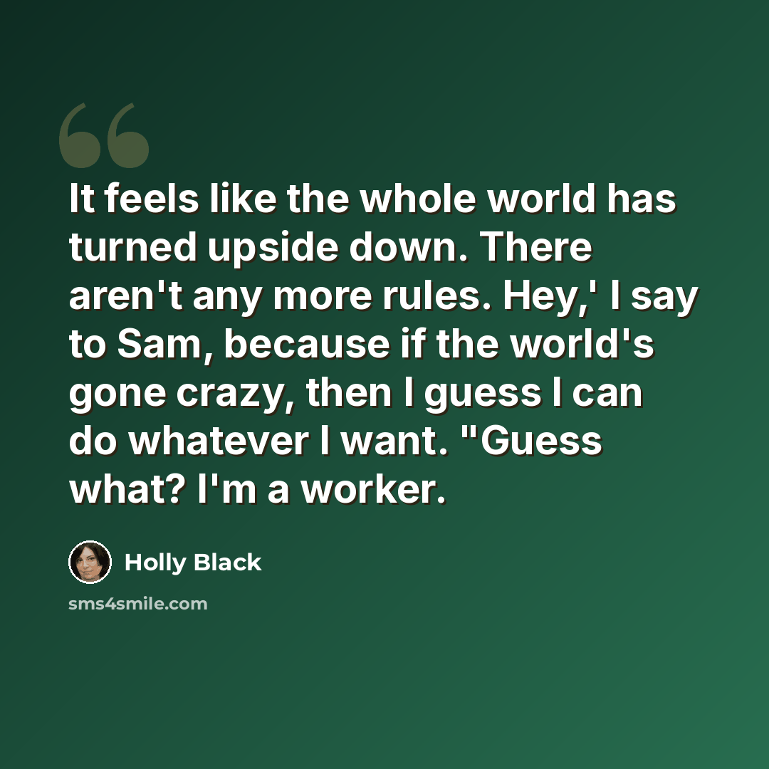 “It feels like the whole world has turned upside down. There aren't any more rules. Hey,' I say to Sam, because if the world's gone crazy, then I guess I can do whatever I want. "Guess what? I'm a worker.” quote by Holly Black