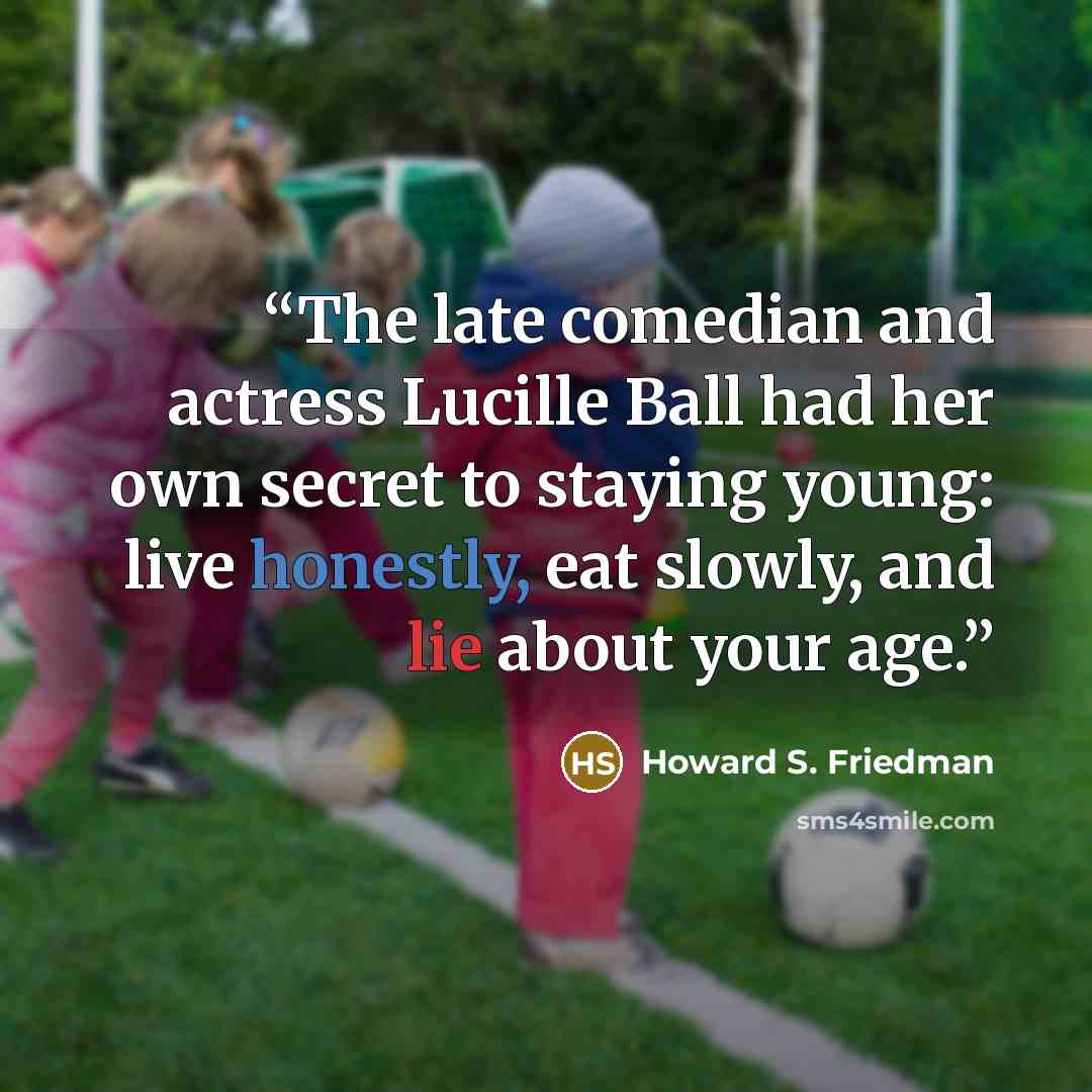 “The late comedian and actress Lucille Ball had her own secret to staying young: live honestly, eat slowly, and lie about your age.” quote by Howard S. Friedman