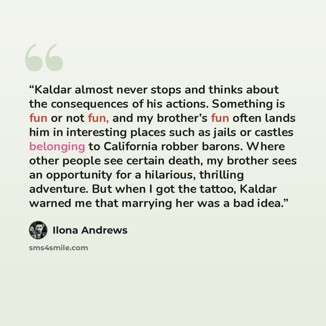 “Kaldar almost never stops and thinks about the consequences of his actions. Something is fun or not fun, and my brother’s fun often lands him in interesting places such as jails or castles belonging to California robber barons. Where other people see certain death, my brother sees an opportunity…” quote by Ilona Andrews