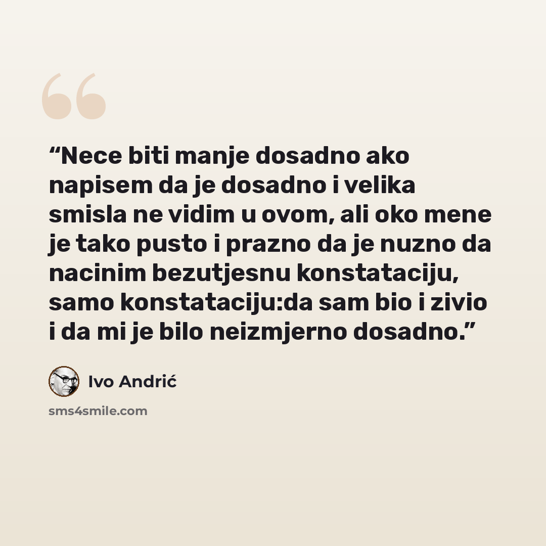 “Nece biti manje dosadno ako napisem da je dosadno i velika smisla ne vidim u ovom, ali oko mene je tako pusto i prazno da je nuzno da nacinim bezutjesnu konstataciju, samo konstataciju:da sam bio i zivio i da mi je bilo neizmjerno dosadno.” quote by Ivo Andrić