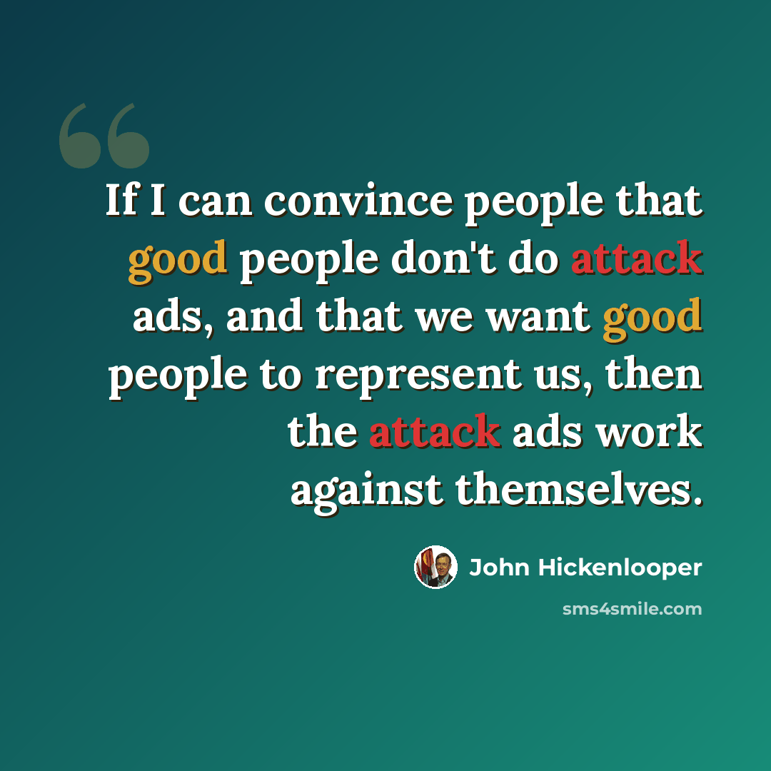 “If I can convince people that good people don't do attack ads, and that we want good people to represent us, then the attack ads work against themselves.” quote by John Hickenlooper