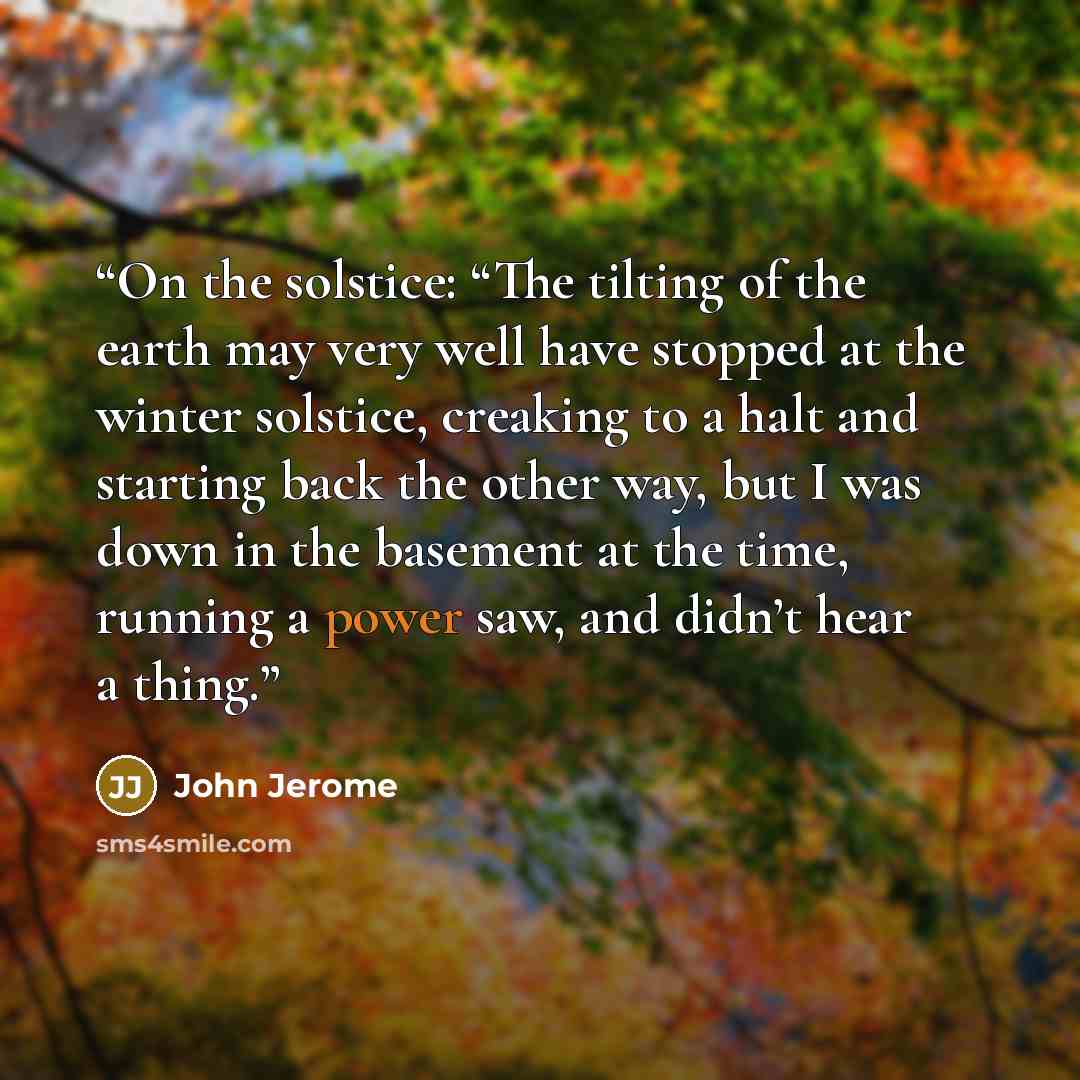“On the solstice: “The tilting of the earth may very well have stopped at the winter solstice, creaking to a halt and starting back the other way, but I was down in the basement at the time, running a power saw, and didn’t hear a thing.” quote by John Jerome