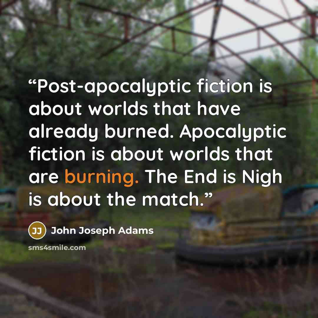 “Post-apocalyptic fiction is about worlds that have already burned. Apocalyptic fiction is about worlds that are burning. The End is Nigh is about the match.” quote by John Joseph Adams