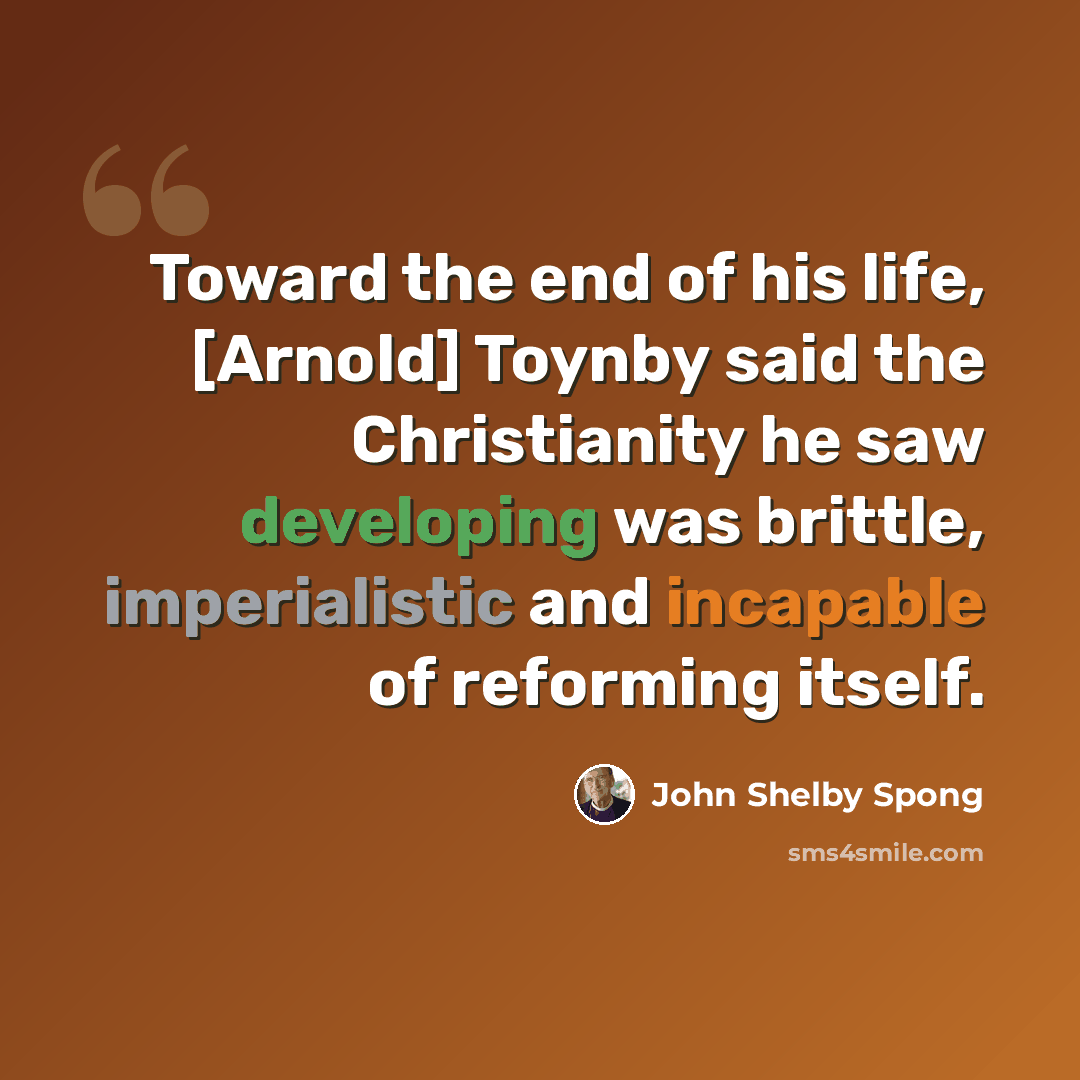 “Toward the end of his life, [Arnold] Toynby said the Christianity he saw developing was brittle, imperialistic and incapable of reforming itself.” quote by John Shelby Spong