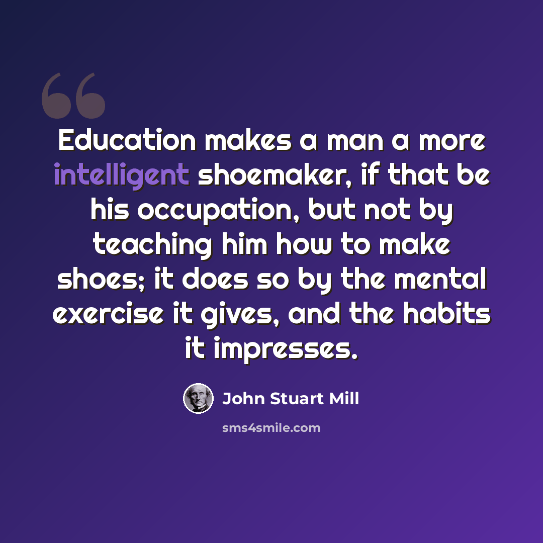 “Education makes a man a more intelligent shoemaker, if that be his occupation, but not by teaching him how to make shoes; it does so by the mental exercise it gives, and the habits it impresses.” quote by John Stuart Mill