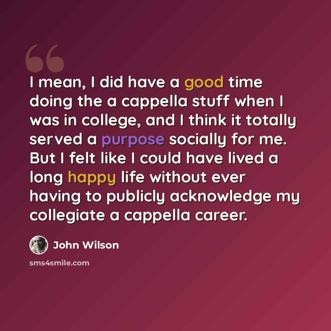 “I mean, I did have a good time doing the a cappella stuff when I was in college, and I think it totally served a purpose socially for me. But I felt like I could have lived a long happy life without ever having to publicly acknowledge my collegiate a cappella career.” quote by John Wilson