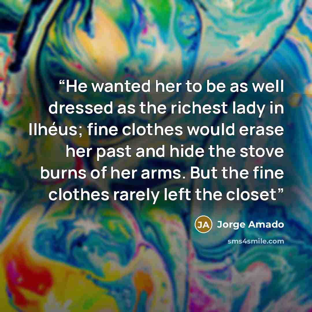 “He wanted her to be as well dressed as the richest lady in Ilhéus; fine clothes would erase her past and hide the stove burns of her arms. But the fine clothes rarely left the closet” quote by Jorge Amado