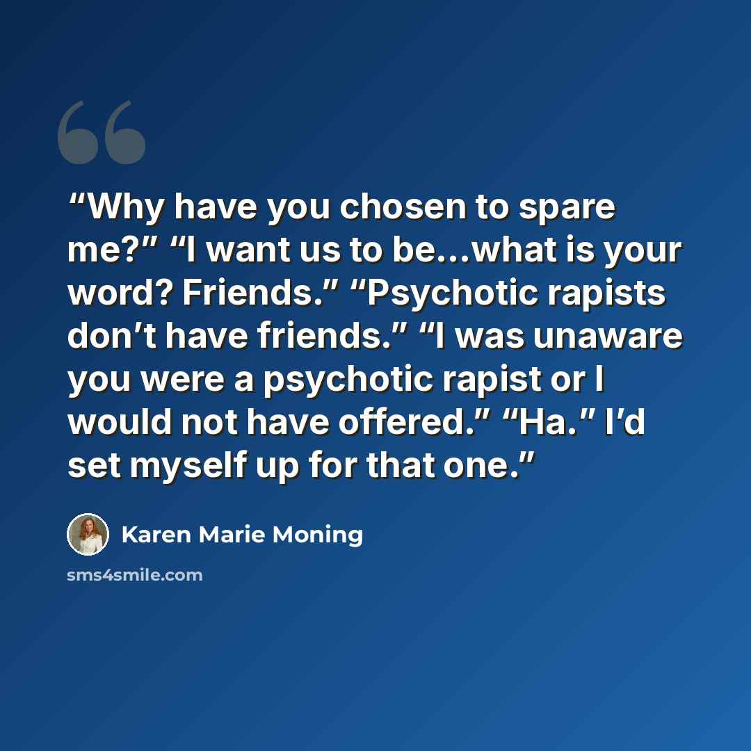 “Why have you chosen to spare me?” “I want us to be…what is your word? Friends.” “Psychotic rapists don’t have friends.” “I was unaware you were a psychotic rapist or I would not have offered.” “Ha.” I’d set myself up for that one.” quote by Karen Marie Moning