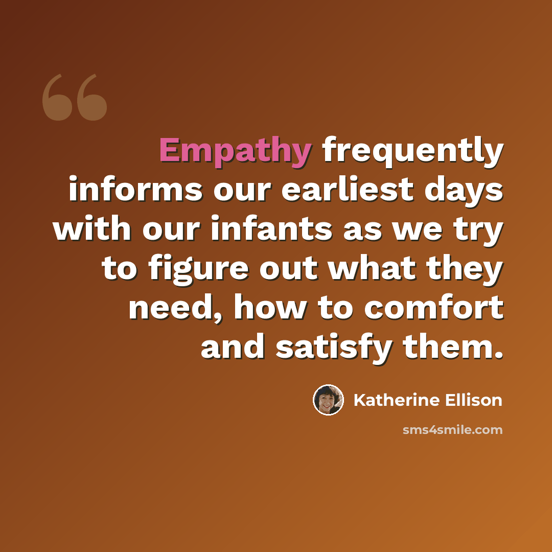 “Empathy frequently informs our earliest days with our infants as we try to figure out what they need, how to comfort and satisfy them.” quote by Katherine Ellison