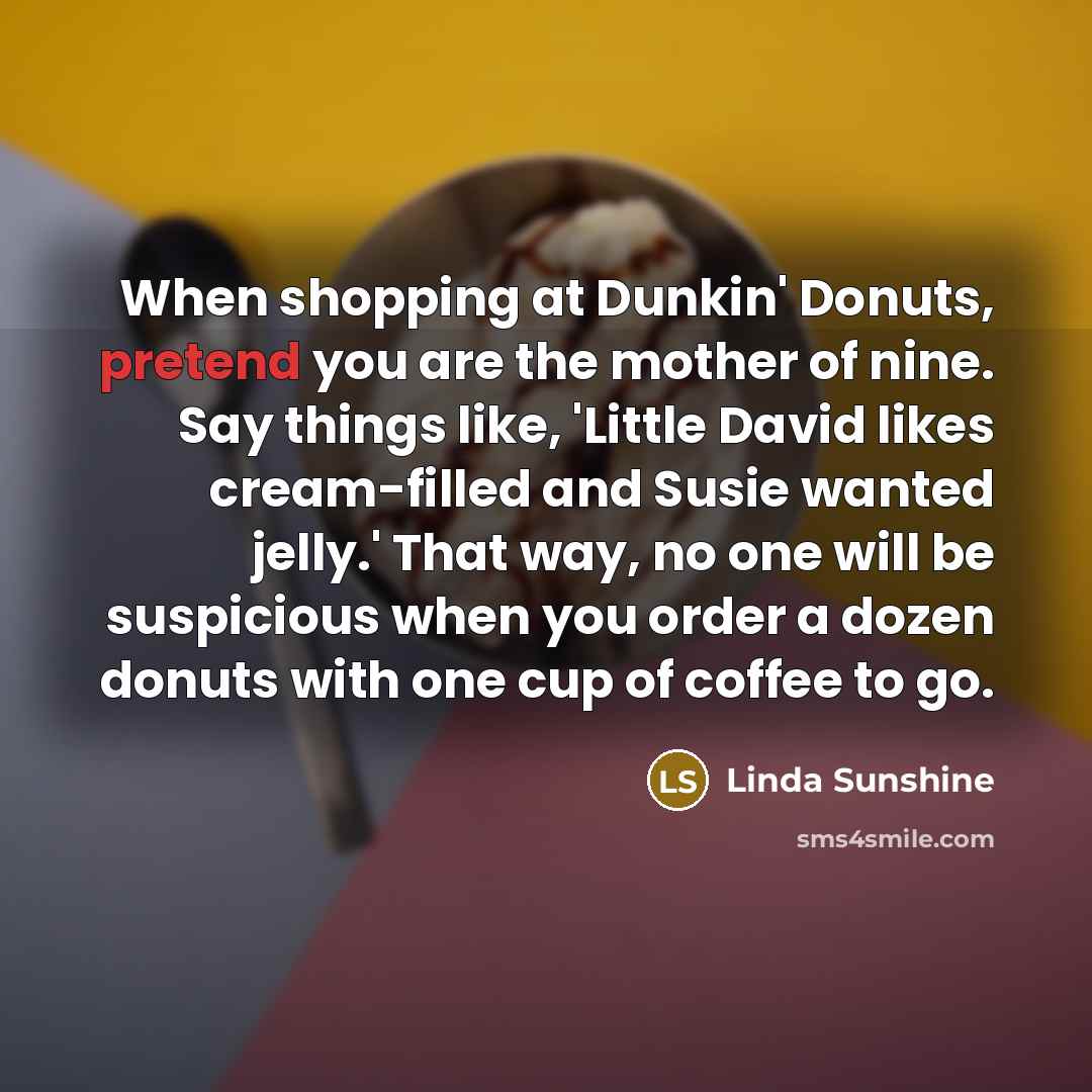 “When shopping at Dunkin' Donuts, pretend you are the mother of nine. Say things like, 'Little David likes cream-filled and Susie wanted jelly.' That way, no one will be suspicious when you order a dozen donuts with one cup of coffee to go.” quote by Linda Sunshine