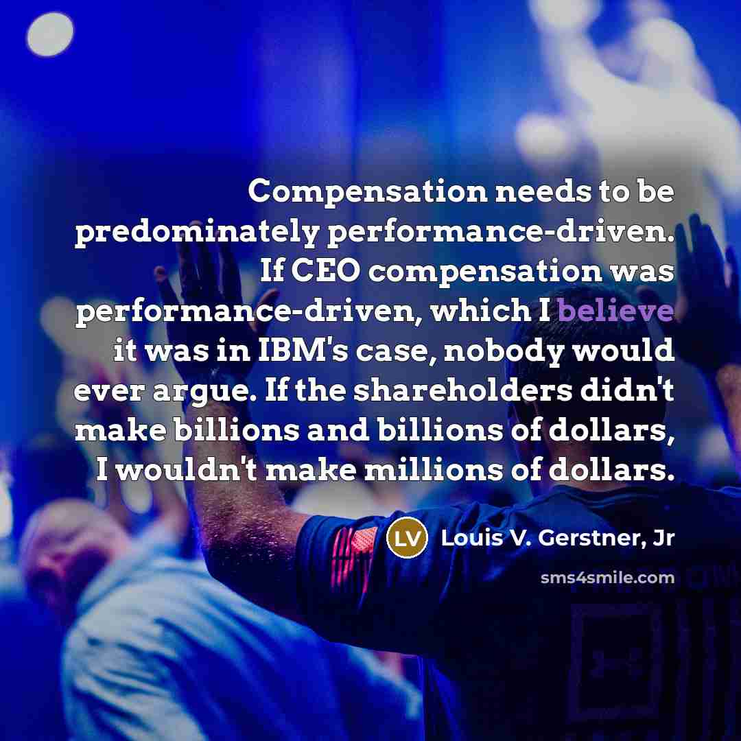 “Compensation needs to be predominately performance-driven. If CEO compensation was performance-driven, which I believe it was in IBM's case, nobody would ever argue. If the shareholders didn't make billions and billions of dollars, I wouldn't make millions of dollars.” quote by Louis V. Gerstner, Jr